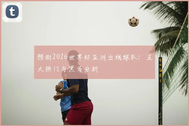 预测2026世界杯亚洲出线球队:五大热门与黑马分析