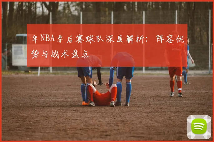 年NBA季后赛球队深度解析:阵容优势与战术盘点