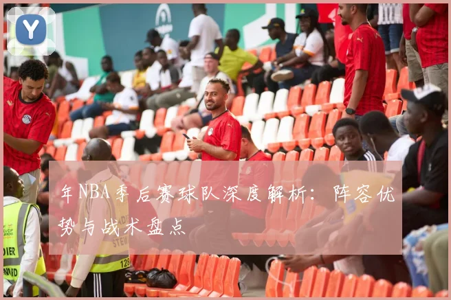 年NBA季后赛球队深度解析：阵容优势与战术盘点