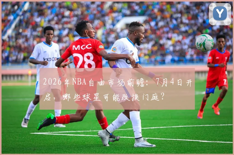 2026年NBA自由市场前瞻：7月4日开启，哪些球星可能改换门庭？
