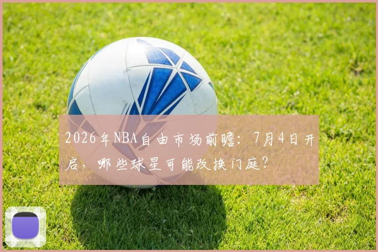 2026年NBA自由市场前瞻:7月4日开启,哪些球星可能改换门庭?