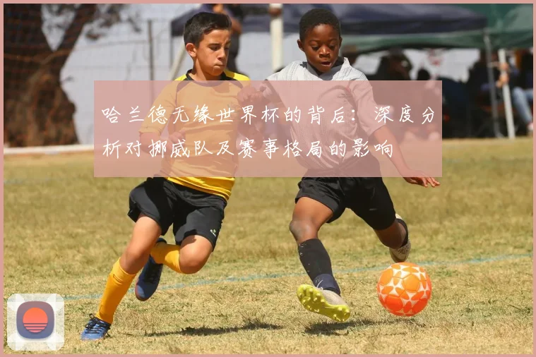 哈兰德无缘世界杯的背后:深度分析对挪威队及赛事格局的影响