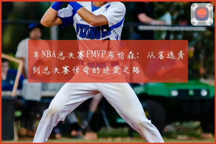 年NBA总决赛FMVP布伦森:从落选秀到总决赛传奇的逆袭之路