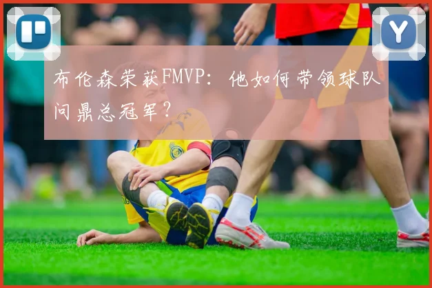 布伦森荣获FMVP:他如何带领球队问鼎总冠军?