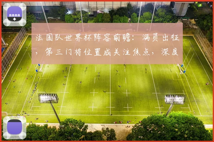 法国队世界杯阵容前瞻：满员出征，第三门将位置成关注焦点，深度解析球队备战策略