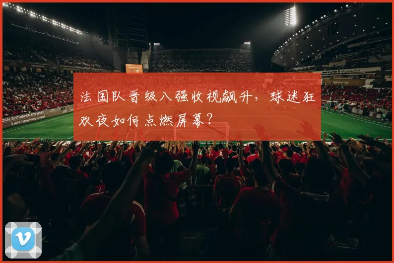 法国队晋级八强收视飙升,球迷狂欢夜如何点燃屏幕?