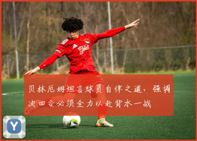 贝林厄姆坦言球员自律之道，强调次回合必须全力以赴背水一战